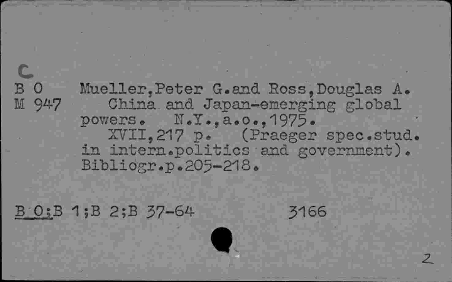 ﻿B 0 Mueller,Peter G.and Ross,Douglas A, M 94-7 China and Japan-emerging global powers, N.Y.,a.o.,1975*
XVII, 217 P* (Praeger spec.stud, in intern.■politics and government). Bibliogr .p~. 205-218 .
B 0;B 1;B 2;B 57-64
5166